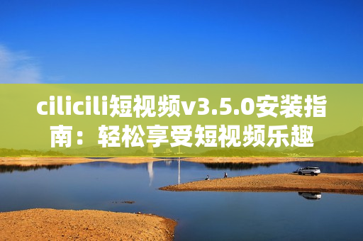 cilicili短視頻v3.5.0安裝指南：輕松享受短視頻樂(lè)趣