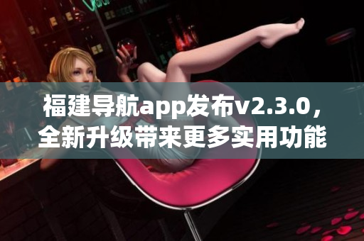 福建導(dǎo)航app發(fā)布v2.3.0，全新升級(jí)帶來(lái)更多實(shí)用功能