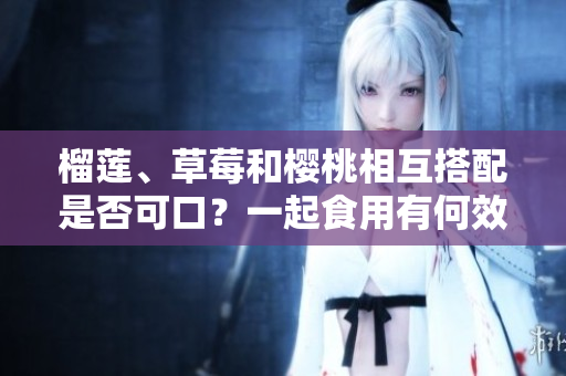 榴蓮、草莓和櫻桃相互搭配是否可口？一起食用有何效果？