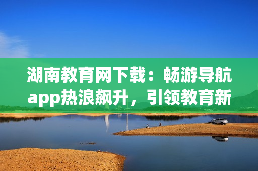 湖南教育網(wǎng)下載：暢游導(dǎo)航app熱浪飆升，引領(lǐng)教育新浪潮