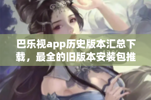 巴樂(lè)視app歷史版本匯總下載，最全的舊版本安裝包推薦、如何獲取、安裝方法等完整指南