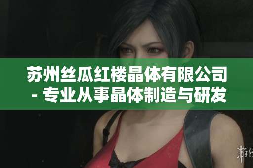 蘇州絲瓜紅樓晶體有限公司 - 專(zhuān)業(yè)從事晶體制造與研發(fā)的企業(yè)