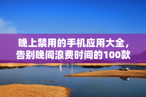 晚上禁用的手機應(yīng)用大全，告別晚間浪費時間的100款應(yīng)用
