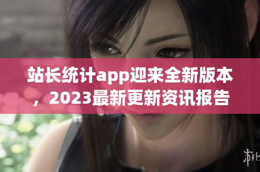 站長統(tǒng)計app迎來全新版本，2023最新更新資訊報告大揭秘
