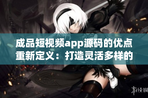 成品短視頻app源碼的優(yōu)點(diǎn)重新定義：打造靈活多樣的視頻應(yīng)用，滿足各種創(chuàng)意需求