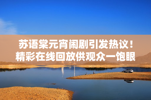 蘇語棠元宵鬧劇引發(fā)熱議！精彩在線回放供觀眾一飽眼福