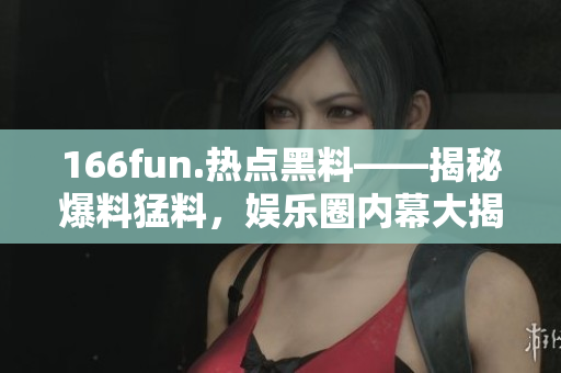 166fun.熱點(diǎn)黑料——揭秘爆料猛料，娛樂圈內(nèi)幕大揭秘