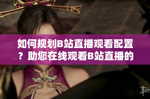 如何規(guī)劃B站直播觀看配置？助您在線觀看B站直播的設備需求