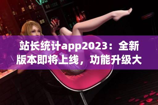 站長(zhǎng)統(tǒng)計(jì)app2023：全新版本即將上線，功能升級(jí)大揭秘