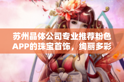 蘇州晶體公司專業(yè)推薦粉色APP的珠寶首飾，絢麗多彩，精美絕倫