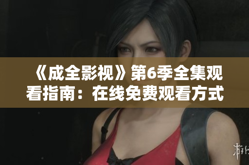 《成全影視》第6季全集觀看指南：在線免費(fèi)觀看方式、劇情解析與精彩片段分享