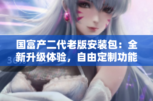 國富產(chǎn)二代老版安裝包：全新升級體驗(yàn)，自由定制功能強(qiáng)大