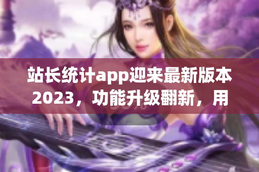 站長統(tǒng)計app迎來最新版本2023，功能升級翻新，用戶體驗大幅提升