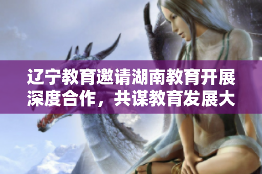 遼寧教育邀請湖南教育開展深度合作，共謀教育發(fā)展大計(jì)