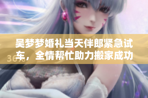 吳夢夢婚禮當(dāng)天伴郎緊急試車，全情幫忙助力搬家成功