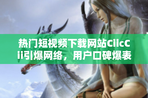 熱門短視頻下載網(wǎng)站CiicCii引爆網(wǎng)絡(luò)，用戶口碑爆表