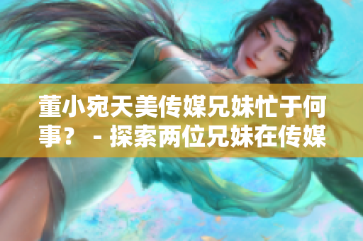 董小宛天美傳媒兄妹忙于何事？ - 探索兩位兄妹在傳媒領域的最新動向