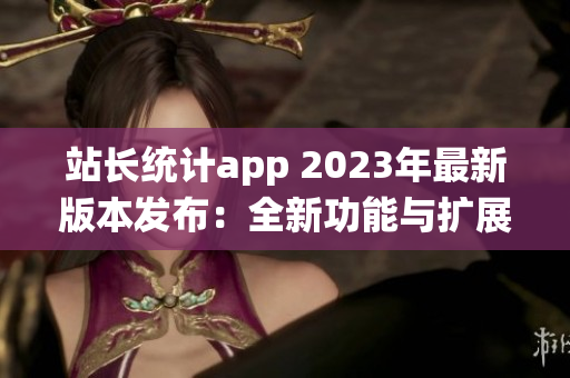 站長統(tǒng)計app 2023年最新版本發(fā)布：全新功能與擴展服務助力網(wǎng)站管理者