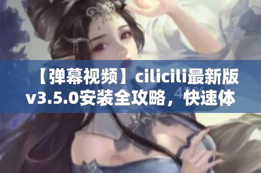 【彈幕視頻】cilicili最新版v3.5.0安裝全攻略，快速體驗(yàn)最新功能