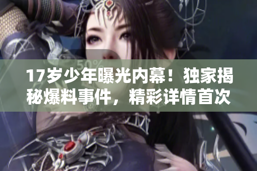 17歲少年曝光內(nèi)幕！獨(dú)家揭秘爆料事件，精彩詳情首次曝光