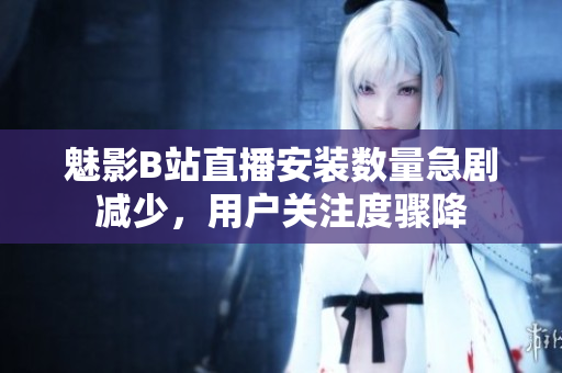 魅影B站直播安裝數(shù)量急劇減少，用戶關(guān)注度驟降